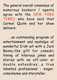 The general overall consensus of numerous bookers / agents agree with the NEW YORK TIMES who have said that Carmel Quinn and her show delivers:
   ...an outstanding program of entertainment and nostalgia of wonderful Irish wit with a Jack Benny-like gift for comedic timing of hilarious jokes and stories with no off-color or double entendres...a true talented professional - singer, comedienne and storyteller.
